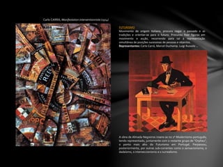 Carlo CARRÁ, Manifestation interventionniste (1914)
FUTURISMO
Movimento de origem italiana, procura negar o passado e as
tradições e orientar-se para o futuro. Procurou fixar figuras em
movimento e acção, recorrendo para tal à representação
simultânea de posições sucessivas de pessoas e objectos.
Representantes: Carlo Carrá, Marcel Duchamp, Luigi Russolo …
A obra de Almada Negreiros insere-se no 1º Modernismo português,
tendo representado, juntamente com o restante grupo de "Orpheu",
o ponto mais alto do Futurismo em Portugal. Perpassou,
posteriormente, por outras sub-correntes como o sensacionismo, o
dadaísmo, o interseccionismo e o surrealismo.
 