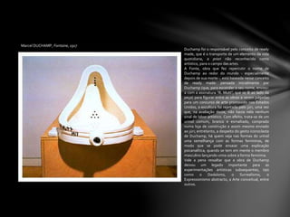 Marcel DUCHAMP, Fontaine, 1917
Duchamp foi o responsável pelo conceito de ready
made, que é o transporte de um elemento da vida
quotidiana, a priori não reconhecido como
artístico, para o campo das artes.
A Fonte, obra que fez repercutir o nome de
Duchamp ao redor do mundo - especialmente
depois de sua morte -, está baseada nesse conceito
de ready made: pensada inicialmente por
Duchamp (que, para esconder o seu nome, enviou-
a com a assinatura "R. Mutt", que se lê ao lado da
peça) para figurar entre as obras a serem julgadas
para um concurso de arte promovido nos Estados
Unidos, a escultura foi rejeitada pelo júri, uma vez
que, na avaliação deste, não havia nela nenhum
sinal de labor artístico. Com efeito, trata-se de um
urinol comum, branco e esmaltado, comprado
numa loja de construção e assim mesmo enviado
ao júri; entretanto, a despeito do gesto iconoclasta
de Duchamp, há quem veja nas formas do urinol
uma semelhança com as formas femininas, de
modo que se pode ensaiar uma explicação
psicanalítica, quando se tem em mente o membro
masculino lançando urina sobre a forma feminina.
Vale a pena ressaltar que a obra de Duchamp
deixou um legado importante para as
experimentações artísticas subsequentes, tais
como o Dadaísmo, o Surrealismo, o
Expressionismo abstracto, a Arte conceitual, entre
outros.
 