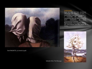 René MAGRITTE, Les amants (1928)
SURREALISMO
Nasce em 1923, em Paris, fortemente
influenciado pelo dadaísmo. O sonho, o
inconsciente, o paradoxo, o imaginário e
o inesperado são algumas das
características das suas obras, as quais se
fazem acompanhar de títulos
frequentemente estranhos.
Representantes: René Magritte, Salvador
Dali, André Masson, Joan Miró, Giorgio de
Chirico…
Salvador DALÍ, The Ship 1942
 