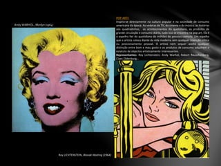 Andy WARHOL, Marilyn (1964)
POP ARTE
Inspira-se directamente na cultura popular e na sociedade de consumo
americana da época. As vedetas de TV, do cinema e da música, as histórias
aos quadradinhos, os acontecimentos do quotidiano, os produtos de
grande circulação e consumo diário, tudo isso se encontra na pop art. Ela é
o espelho fiel do quotidiano de milhões de pessoas comuns. Um espelho
que o artista coloca diante da vida moderna sem qualquer intenção crítica
ou posicionamento pessoal. O artista nem sequer aceita qualquer
distinção entre bom e mau gosto e os produtos de consumo adquirem o
estatuto de objectos artisticamente interessantes.
Representantes: Roy Lichtenstein, Andy Warhol, Robert Rauschenberg,
Claes Oldenburg…
Roy LICHTENSTEIN, Blonde Waiting (1964)
 