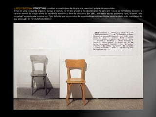 A ARTE CONCEITUAL (CONCEPTUAL) considera o conceito base de obra de arte, superior à própria obra concebida.
É fruto de uma vanguarda surgida na Europa e nos EUA, no fim dos anos 60 e meados dos anos 70, parte em reacção ao formalismo. Considera o
carácter mental da criação acima da aparência e existência final de uma obra. Em 1961, num texto escrito por Henry Flynt, o termo “arte
conceitual” aparecia pela primeira vez. Flynt defendia que os conceitos são as verdadeiras matérias da arte, sendo as ideias mais importantes do
que a execução do “produto final artístico”.
 