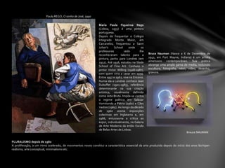 Paula REGO, O sonho de José, 1990
Brauce NAUMAN
PLURALISMO depois de 1960
A proliferação, a um ritmo acelerado, de movimentos novos constitui a característica essencial da arte produzida depois do início dos anos 60:hiper-
realismo, arte conceptual, minimalismo etc.
Bruce Nauman (Nasce a 6 de Dezembro de
1941, em Fort Wayne, Indiana) é um artista
americano contemporâneo. Sua prática
abrange uma ampla gama de media, incluindo
escultura, fotografia, néon, vídeo, desenho,
gravura.
Maria Paula Figueiroa Rego
(Lisboa, 1935) é uma pintora
portuguesa.
Depois de frequentar o Colégio
Integrado Monte Maior, em
Carcavelos, frequentou a Saint
Julian's School onde os
professores cedo lhe
reconheceram talento para a
pintura, partiu para Londres (em
1952). Até 1956, estudou na Slade
School of Fine Art. Conhece o
pintor Victor Willing (1928-1987),
com quem viria a casar em 1959.
Entre 1957 e 1962, vive na Ericeira.
Numa ida a Londres conhece Jean
Dubuffet (1901-1985), referência
determinante na sua criação
artística, usualmente definida
como Arte Bruta. Impõe-se contra
o regime político em Salazar
Vomitando a Pátria (1960) e Cães
Vadios (1965). Ao longo da década
de 1960 assina exposições
colectivas em Inglaterra e, em
1966, entusiasma a crítica ao
expor, individualmente, na Galeria
de Arte Moderna da então Escola
de Belas-Artes de Lisboa.
 