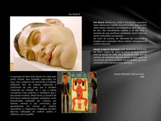 Ron MUECK
Ron Mueck (Melbourne, 1958) é um escultor australiano
hiper-realista que trabalha na Grã-Bretanha. Este escultor
utiliza efeitos especiais cinematográficos para criar obras
de arte. São incrivelmente realistas e se não fosse o
tamanho de suas esculturas certamente seriam fáceis de
serem confundidas com pessoas.
No início de carreira, foi fabricante de marionetas e
modelos para a televisão e filmes infantis, nomeadamente
no filme Labyrinth.
Adolph Frederick Reinhardt ("Ad" Reinhardt) (December
24, 1913 – August 30, 1967) foi pintor em Nova York no
início da década de 1930, até a década de 1960. Era um
membro da American Abstract Artists e fazia parte do
movimento, em torno da Betty Parsons Gallery, que ficou
conhecido como expressionismo abstracto.
Adolph REINHART, Abstract Print,
1966A expressão Art Brut (Arte Bruta) foi criada pelo
pintor francês Jean Dubuffet (1901-1985) em
1947, com o objectivo de caracterizar o trabalho
produzido fora do sistema tradicional e
profissional da arte (pelo que é também
conhecido por Outsider Art ), que o artista
considerava mais autêntico e verdadeiro que o
dos artistas eruditos. Desta forma, o conceito de
Arte Bruta pretendia englobar produções muito
diversificadas realizadas por crianças, por
doentes mentais e por criminosos, que
apresentavam em comum um carácter
espontâneo e imaginativo. Englobava também
algumas realizações de carácter público e
colectivo, como o graffiti.
 