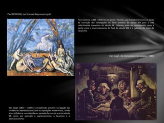 Paul CÉZANNE, Les Grandes Baigneuses (1906)
Paul Cézanne (1839 -1906) foi um pintor francês, cujo trabalho forneceu as bases
da transição das concepções do fazer artístico do século XIX para a arte
radicalmente inovadora do século XX. Cézanne pode ser considerado como a
ponte entre o impressionismo do final do século XIX e o cubismo do início do
século XX.
Van Gogh, Os Comedores de batatas (1885)
Van Gogh (1853 – 1890) é considerado pioneiro na ligação das
tendências impressionistas com as aspirações modernistas, sendo
a sua influência reconhecida em variadas formas da arte do século
XX, como por exemplo o expressionismo, o fauvismo e o
abstraccionismo.
 