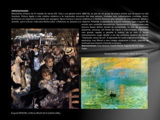Auguste RENOIR, Le Bal au Moulin de la Galette (1884)
IMPRESSIONISMO
Movimento artístico da 2ª metade do século XIX. Teve a sua génese entre 1860-70, no seio de um grupo de jovens artistas que se reunia no café
Guerbois. Pintura ligada à vida citadina moderna e às impressões sensoriais dos seus autores, fundadas num individualismo crescente. Assim,
praticaram um repertório constituído por paisagens, figura humana e lazeres citadinos e o mesmo interesse pela captação de uma realidade, parcial e
sensível, que é a da luz e dos seus efeitos sobre a Natureza, as pessoas e os objectos. Pretende a captação do instante luminoso, fugaz e fugidio, de
Claude MONET, Impressão, nascer do sol (1870)
acordo com condições atmosféricas. Tecnicamente é caracterizada pela
procura desses efeitos através da justaposição, na tela, de pinceladas
pequenas, nervosas, em forma de vírgula e interrompidas, executadas
com grande rapidez e perante o motivo, ao ar livre. O termo
impressionismo surgiu devido a um dos primeiros quadros de Monet,
"Impressão, nascer do sol“. A expressão foi usada originalmente de forma
pejorativa, mas Monet e seus colegas adoptaram o título, sabendo da
revolução que estavam iniciando na pintura.
Representantes: Paul Cézanne, Claude Monet, Auguste Renoir, Edgar
Degas…
 