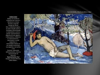 Paul GAUGUIN, A Rainha da Beleza (1897)
SIMBOLISMO
Reflexo da tendência
simbolista que marcou a
literatura e a música
durante a segunda
metade do século
XIX, o simbolismo explica-
se como reacção contra a
sociedade industrializada
e materialista e contra o
pendor representativo e
objectivo da arte vigente –
o Naturalismo, o Realismo
e o Impressionismo -,
valorizando o mundo
subjectivo e a
interioridade. Baseou-se
em estados emocionais,
nas angústias, nos sonhos
e nas
fantasias, separando,
definitivamente, a Arte da
representação da
Natureza.
Representantes: Paul
Gauguin, Gustave Moreau,
Odilon Redon…
 