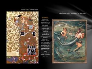 Gustave KLIMT, Le Baiser (1909)
ARTE NOVA
Movimento
estético que se
revolta contra os
estilos inspirados
nos séculos
precedentes.
Traduz-se pela
utilização de
fontes de
inspiração
desligadas de
qualquer contexto
histórico
(natureza e
motivos florais)
com gosto pelo
sinuoso e por um
simbolismo, por
vezes, hermético.
Representantes:
Edward Burne-
Jones,
Gustave Klimt,
PriKKer Toulouse-
Lautrec…
Edward BURNE-JONES, Mermaids in the Deep (1882)
 