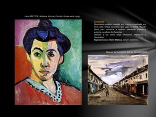 Henri MATISSE, Madame Matisse, Portrait à la raie verte (1905)
FAUVISMO
Movimento estético nascido em França e baptizado em
Paris pelo crítico Vauxelles que usou o termo “fauve”
(fera) para classificar a violenta expressão cromática
patente nas obras dos fauvistas.
Utilizam a cor como força emocional, expressiva e
Decorativa.
Representantes: Henri Matisse, Derain, Vlaminck…
Maurice de VLAMINCK, RUE de VILLAGE (1926)
 