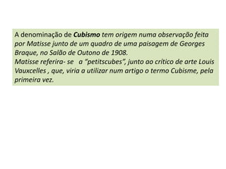 A denominação de Cubismo tem origem numa observação feita por Matisse junto de um quadro de uma paisagem de GeorgesBraque, no Salão de Outono de 1908.Matissereferira- se   a “petitscubes”, junto ao crítico de arte LouisVauxcelles , que, viria a utilizar num artigo o termo Cubisme, pela primeira vez.