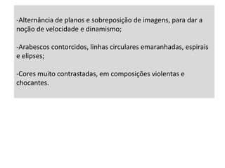  FUTURISMO         A pintura futurista foi influenciada pelo cubismo e pelo abstraccionismo, mas a utilização de cores vivas e contrastes e a sobreposição das imagens pretendia dar a ideia de dinamismo. Exalta a velocidade, a máquina, a técnica e tudo o que se relacione com a vida moderna, industrial e urbana. O artista futurista não está interessado em pintar um automóvel, mas sim em captar a forma plástica e a velocidade descrita por ele no espaço. O seu surgimento, datado de 1909, foi marcado pelo Manifesto Futurista do poeta FilippoMarinetti.
