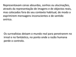 SURREALISMOEsta corrente nasceu em 1924, através do Manifesto do Surrealismo, de André Breton. Procura libertar-se da realidade, pondo de parte a razão e entregando a arte ao inconsciente, que Freud, pouco antes, inventara. Pretendia, acima de tudo, acabar com a única coisa que ainda restava da arte tradicional: a sua visão lógica da realidade. Os surrealistas pretendiam exprimir o que se passava no seu subconsciente, sem intervenção, limitação ou censura alguma, baseando-se na teoria psicanalítica de Freud.