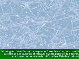 Montagem  de milhares de pequenas fotos de radar, mostrando a emissão dos gases de 11 mil aviões,num período de 8 horas, em  voos comerciais no território dos  Estados Unidos. 