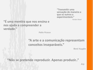 “Transmitir uma sensação de maneira a que os outros a experimentem.”Herbert Read“É uma mentira que nos ensina e nos ajuda a compreender a verdade.”Pablo Picasso“A arte e a comunicação representam conceitos inseparáveis.”René Huyghe“Não se pretende reproduzir. Apenas produzir..”Arp