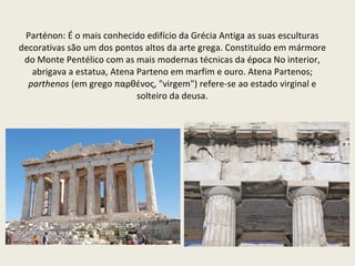 Parténon: É o mais conhecido edifício da Grécia Antiga as suas esculturas decorativas são um dos pontos altos da arte grega. Constituído em mármore do Monte Pentélico com as mais modernas técnicas da época No interior, abrigava a estatua, Atena Parteno em marfim e ouro. Atena Partenos;  parthenos  (em grego παρθένος, "virgem") refere-se ao estado virginal e solteiro da deusa. 