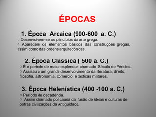ÉPOCAS 1. Época  Arcaica (900-600  a. C.) Desenvolvem-se os princípios da arte grega. Aparecem os elementos básicos das construções gregas, assim como das ordens arquitecónicas.  2. Época Clássica ( 500 a. C.) É o período de maior esplendor, chamado  Século de Péricles. Assistiu a um grande desenvolvimento da literatura, direito, filosofia, astronomia, comércio  e tácticas militares. 3. Época Helenística (400 -100 a. C.) Período de decadência. Assim chamado por causa da  fusão de ideias e culturas de ootras civilizações da Antiguidade. 