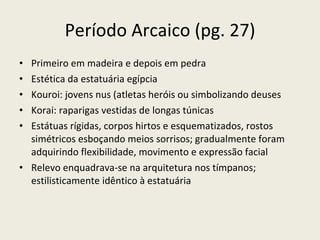 Período Arcaico (pg. 27) Primeiro em madeira e depois em pedra Estética da estatuária egípcia  Kouroi: jovens nus (atletas heróis ou simbolizando deuses Korai: raparigas vestidas de longas túnicas Estátuas rígidas, corpos hirtos e esquematizados, rostos simétricos esboçando meios sorrisos; gradualmente foram adquirindo flexibilidade, movimento e expressão facial Relevo enquadrava-se na arquitetura nos tímpanos; estilisticamente idêntico à estatuária 
