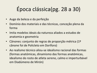 Época clássica(pg. 28 a 30) Auge da beleza e da perfeição Domínio dos materiais e das técnicas, conceção plena da forma Imita modelos ideais da natureza aliados a estudos de anatomia e geometria Cânones: conjunto de regras de proporção métrica (1º cânone foi de Policleto em Doríforo) Ao realismo técnico aliou-se idealismo racional das formas  (formas anatómicas, dinamismo das formas anatómicas, idealismo do rosto de atleta sereno, calmo e imperturbável em Diadúmeno de Mirón) 