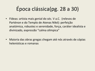 Época clássica(pg. 28 a 30) Fídeas: artista mais genial do séc. V a.C.  (relevos de Parténon e do Templo de Atenas Niké): perfeição anatómica, robustez e serenidade, força, caráter idealista e divinizado, expressão “calma olímpica” Maioria das obras gregas chegam até nós através de cópias helenísticas e romanas 
