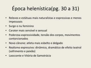 Época helenística(pg. 30 a 31) Relevos e estátuas mais naturalistas e expressivas e menos impessoais Surge o nu feminino Carater mais sensível e sensual Poderosa expressividade, tensão dos corpos, movimentos contorcionados Novo cânone: atleta mais esbelto e delgado Realismo expressivo: dinâmico, dramático de efeito teatral (sofrimento e paixão) Laocconte e Vitória de Samotrácia 
