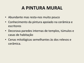 A PINTURA MURAL Abundante mas resta-nos muito pouco Conhecimento da pintura apoiado na cerâmica e escritores  Decorava paredes internas de templos, túmulos e casas de habitação Cenas mitológicas semelhantes às dos relevos e cerâmica. 