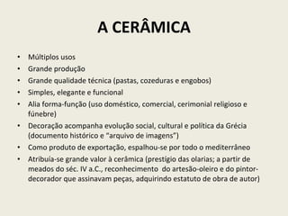 A CERÂMICA Múltiplos usos Grande produção Grande qualidade técnica (pastas, cozeduras e engobos) Simples, elegante e funcional Alia forma-função (uso doméstico, comercial, cerimonial religioso e fúnebre) Decoração acompanha evolução social, cultural e política da Grécia (documento histórico e “arquivo de imagens”) Como produto de exportação, espalhou-se por todo o mediterrâneo Atribuía-se grande valor à cerâmica (prestígio das olarias; a partir de meados do séc. IV a.C., reconhecimento  do artesão-oleiro e do pintor-decorador que assinavam peças, adquirindo estatuto de obra de autor) 