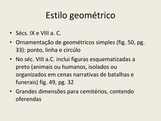 Estilo geométrico Sécs. IX e VIII a. C. Ornamentação de geométricos simples (fig. 50, pg. 33): ponto, linha e circúlo No séc. VIII a.C. inclui figuras esquematizadas a preto (animais ou humanos, isolados ou organizados em cenas narrativas de batalhas e funerais) fig. 49, pg. 32 Grandes dimensões para cemitérios, contendo oferendas 