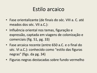 Estilo arcaico Fase orientalizante (de finais do séc. VIII a. C. até meados dos séc. VII a.C.): Influência oriental nos temas, figuração e expressão, captada em viagens de colonização e comerciais (fig. 51, pg. 33) Fase arcaica recente (entre 650 a.C. e o final do séc. VI a.C.): conhecido como “estilo das figuras negras” (figs. da pg. 34) Figuras negras destacadas sobre fundo vermelho 