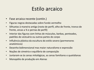 Estilo arcaico Fase arcaica recente (contin.) Figuras negras destacadas sobre fundo vermelho Silhuetas à maneira antiga (rosto de perfil, olho de frente, tronco de frente, ancas a ¾ e pernas de perfil) Interior das figuras com linhas de músculos, barbas, penteados, padrões do vestuário ou outras partes do corpo Influência plástica da escultura do estilo severo (pormenores anatómicos) Desenho bidimensional mas maior naturalismo e expressão Noções de simetria e equilíbrio de composição Juntaram-se às cenas mitológicas, as cenas familiares e quotidianas Monopólio de produção em Atenas 