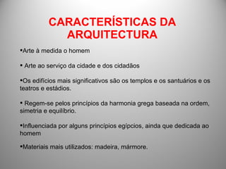 CARACTERÍSTICAS DA ARQUITECTURA Arte à medida o homem Arte ao serviço da cidade e dos cidadãos Os edifícios mais significativos são os templos e os santuários e os teatros e estádios. Regem-se pelos princípios da harmonia grega baseada na ordem, simetria e equilíbrio. Influenciada por alguns princípios egípcios, ainda que dedicada ao homem Materiais mais utilizados: madeira, mármore. 