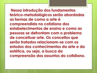 Nessa introdução dos fundamentos
teórico-metodológicos serão abordadas
as formas de como a arte é
compreendida no cotidiano dos
estabelecimentos de ensino e como as
pessoas se defrontam com o problema
de conceituar arte. Os conceitos que
serão tratados relacionam-se com os
estudos dos conhecimentos da arte e da
estética, ou seja, a busca da
compreensão dos assuntos do cotidiano.
 