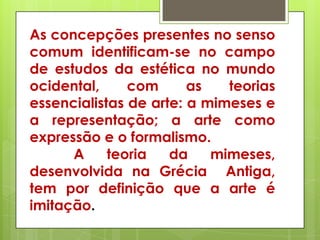 As concepções presentes no senso
comum identificam-se no campo
de estudos da estética no mundo
ocidental,     com      as   teorias
essencialistas de arte: a mimeses e
a representação; a arte como
expressão e o formalismo.
      A     teoria   da    mimeses,
desenvolvida na Grécia Antiga,
tem por definição que a arte é
imitação.
 