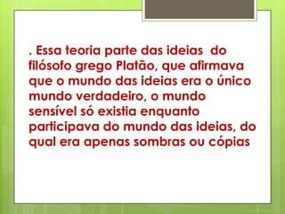 . Essa teoria parte das ideias do
filósofo grego Platão, que afirmava
que o mundo das ideias era o único
mundo verdadeiro, o mundo
sensível só existia enquanto
participava do mundo das ideias, do
qual era apenas sombras ou cópias
 