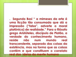 . Segundo Bosi ― a mimeses da arte é
uma ficção tão consumada que dá a
impressão (―falsa‖, adverte a moral
platônica) de realidade.‖ Para o filósofo
grego Aristóteles, discípulo de Platão, a
verdade do conhecimento humano,
reside    não     num     mundo      real
transcendente, separado das coisas da
existência, mas na forma que as coisas
contêm e que constituem o correlato
real das ideias da mente humana
 