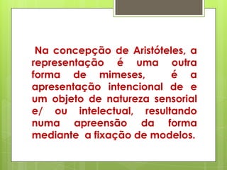 Na concepção de Aristóteles, a
representação é uma outra
forma de mimeses,         é a
apresentação intencional de e
um objeto de natureza sensorial
e/ ou intelectual, resultando
numa apreensão da forma
mediante a fixação de modelos.
 