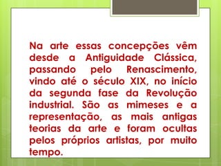 Na arte essas concepções vêm
desde a Antiguidade Clássica,
passando pelo Renascimento,
vindo até o século XIX, no início
da segunda fase da Revolução
industrial. São as mimeses e a
representação, as mais antigas
teorias da arte e foram ocultas
pelos próprios artistas, por muito
tempo.
 