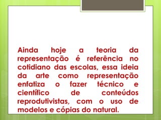 Ainda      hoje   a  teoria   da
representação é referência no
cotidiano das escolas, essa ideia
da arte como representação
enfatiza o fazer técnico e
científico      de     conteúdos
reprodutivistas, com o uso de
modelos e cópias do natural.
 