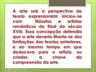 A arte sob a perspectiva da
teoria expressionista iniciou-se
com        filósofos   e   artistas
românticos do final do século
XVIII. Essa concepção defendia
que a arte deveria liberta-se das
limitações das teorias anteriores,
e ao mesmo tempo em que
deslocava para o artista, ou
criador,      a      chave      da
compreensão da arte.
 