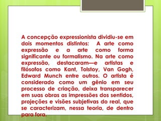 A concepção expressionista dividiu-se em
dois momentos distintos: A arte como
expressão e a arte como forma
significante ou formalismo. Na arte como
expressão, destacaram—e artistas e
filósofos como Kant, Tolstoy, Van Gogh,
Edward Munch entre outros. O artista é
considerado como um gênio em seu
processo de criação, deixa transparecer
em suas obras as impressões dos sentidos,
projeções e visões subjetivas do real, que
se caracterizam, nessa teoria, de dentro
para fora.
 
