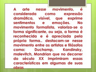 A    arte    nesse    movimento,      é
considerada       como       expressão
dramática, visível, que exprime
sentimentos     e    emoções.       No
movimento formalista, valoriza-se a
forma significante, ou seja, a forma é
reconhecida e é apreciada pela
própria forma.. destacam-se nesse
movimento entre os artistas e filósofos
como:       Duchamp,        Kandinsky,
malevitch, Mondrian que no decorrer
do século XX imprimiram essas
características em algumas de suas
obras
 
