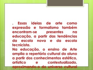 . Essas ideias de arte como
expressão e formalismo também
encontram-se       presentes       na
educação, a partir das tendências
da escola nova e da escola
tecnicista.
Na educação, o ensino de Arte
amplia o repertório cultural do aluno
a partir dos conhecimentos estético,
artístico     e     contextualizado,
aproximando-o do universo cultural
 