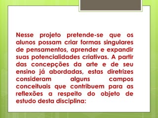 Nesse projeto pretende-se que os
alunos possam criar formas singulares
de pensamentos, aprender e expandir
suas potencialidades criativas. A partir
das concepções da arte e de seu
ensino já abordadas, estas diretrizes
consideram        alguns       campos
conceituais que contribuem para as
reflexões a respeito do objeto de
estudo desta disciplina:
 