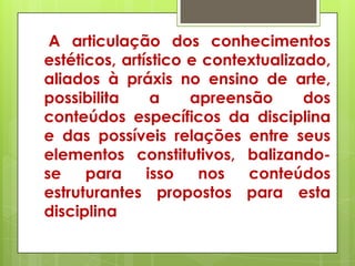 A articulação dos conhecimentos
estéticos, artístico e contextualizado,
aliados à práxis no ensino de arte,
possibilita     a    apreensão      dos
conteúdos específicos da disciplina
e das possíveis relações entre seus
elementos constitutivos, balizando-
se    para     isso   nos   conteúdos
estruturantes propostos para esta
disciplina
 