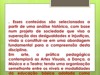 . Esses conteúdos são selecionados a
partir de uma análise histórica, com base
num projeto de sociedade que visa a
superação das desigualdades e injustiças,
vindo a constituir-se em uma abordagem
fundamental para a compreensão desta
disciplina.
Em     arte,  a     prática   pedagógica
contemplará as Artes Visuais, a Dança, a
Música e o Teatro; tendo uma organização
semelhante entre os níveis e modalidades
da educação básica adotada como
 
