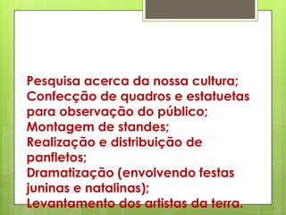 Pesquisa acerca da nossa cultura;
Confecção de quadros e estatuetas
para observação do público;
Montagem de standes;
Realização e distribuição de
panfletos;
Dramatização (envolvendo festas
juninas e natalinas);
Levantamento dos artistas da terra.
 