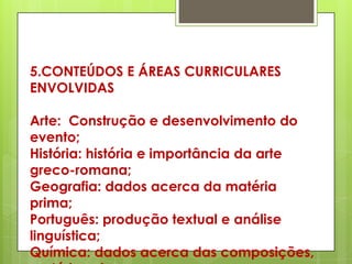 5.CONTEÚDOS E ÁREAS CURRICULARES
ENVOLVIDAS

Arte: Construção e desenvolvimento do
evento;
História: história e importância da arte
greco-romana;
Geografia: dados acerca da matéria
prima;
Português: produção textual e análise
linguística;
Química: dados acerca das composições,
 