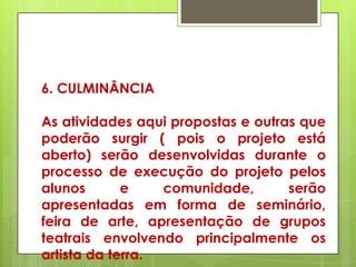 6. CULMINÂNCIA

As atividades aqui propostas e outras que
poderão surgir ( pois o projeto está
aberto) serão desenvolvidas durante o
processo de execução do projeto pelos
alunos       e    comunidade,       serão
apresentadas em forma de seminário,
feira de arte, apresentação de grupos
teatrais envolvendo principalmente os
artista da terra.
 
