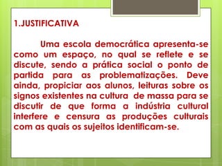 1.JUSTIFICATIVA

       Uma escola democrática apresenta-se
como um espaço, no qual se reflete e se
discute, sendo a prática social o ponto de
partida para as problematizações. Deve
ainda, propiciar aos alunos, leituras sobre os
signos existentes na cultura de massa para se
discutir de que forma a indústria cultural
interfere e censura as produções culturais
com as quais os sujeitos identificam-se.
 