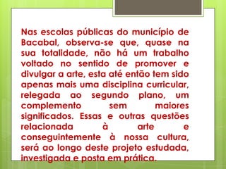 Nas escolas públicas do município de
Bacabal, observa-se que, quase na
sua totalidade, não há um trabalho
voltado no sentido de promover e
divulgar a arte, esta até então tem sido
apenas mais uma disciplina curricular,
relegada ao segundo plano, um
complemento           sem         maiores
significados. Essas e outras questões
relacionada         à        arte       e
conseguintemente à nossa cultura,
será ao longo deste projeto estudada,
investigada e posta em prática.
 