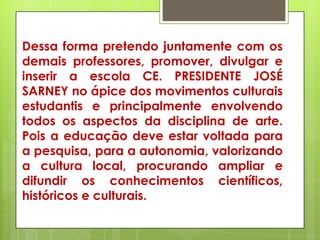 Dessa forma pretendo juntamente com os
demais professores, promover, divulgar e
inserir a escola CE. PRESIDENTE JOSÉ
SARNEY no ápice dos movimentos culturais
estudantis e principalmente envolvendo
todos os aspectos da disciplina de arte.
Pois a educação deve estar voltada para
a pesquisa, para a autonomia, valorizando
a cultura local, procurando ampliar e
difundir os conhecimentos científicos,
históricos e culturais.
 