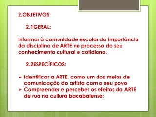 2.OBJETIVOS

  2.1GERAL:

Informar à comunidade escolar da importância
da disciplina de ARTE no processo do seu
conhecimento cultural e cotidiano.

  2.2ESPECÍFICOS:

 Identificar a ARTE, como um dos meios de
  comunicação do artista com o seu povo
 Compreender e perceber os efeitos da ARTE
  de rua na cultura bacabalense;
 